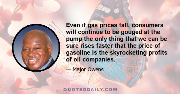 Even if gas prices fall, consumers will continue to be gouged at the pump the only thing that we can be sure rises faster that the price of gasoline is the skyrocketing profits of oil companies.