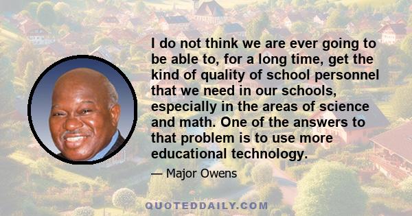 I do not think we are ever going to be able to, for a long time, get the kind of quality of school personnel that we need in our schools, especially in the areas of science and math. One of the answers to that problem