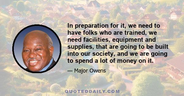 In preparation for it, we need to have folks who are trained, we need facilities, equipment and supplies, that are going to be built into our society, and we are going to spend a lot of money on it.