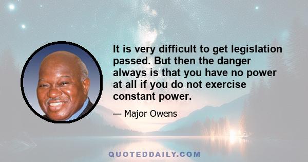 It is very difficult to get legislation passed. But then the danger always is that you have no power at all if you do not exercise constant power.