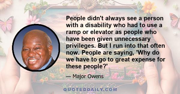 People didn't always see a person with a disability who had to use a ramp or elevator as people who have been given unnecessary privileges. But I run into that often now. People are saying, 'Why do we have to go to