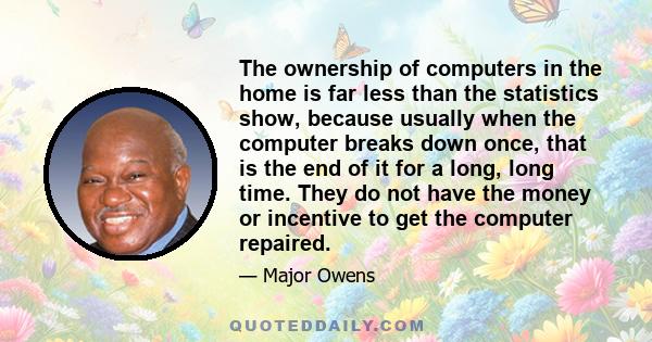 The ownership of computers in the home is far less than the statistics show, because usually when the computer breaks down once, that is the end of it for a long, long time. They do not have the money or incentive to