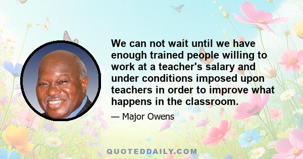 We can not wait until we have enough trained people willing to work at a teacher's salary and under conditions imposed upon teachers in order to improve what happens in the classroom.