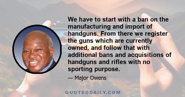 We have to start with a ban on the manufacturing and import of handguns. From there we register the guns which are currently owned, and follow that with additional bans and acquisitions of handguns and rifles with no