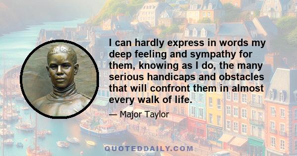 I can hardly express in words my deep feeling and sympathy for them, knowing as I do, the many serious handicaps and obstacles that will confront them in almost every walk of life.