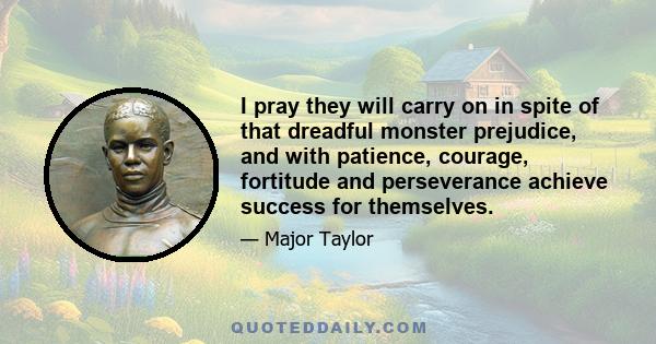 I pray they will carry on in spite of that dreadful monster prejudice, and with patience, courage, fortitude and perseverance achieve success for themselves.