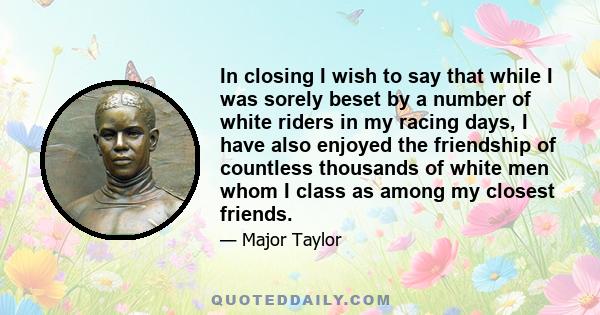 In closing I wish to say that while I was sorely beset by a number of white riders in my racing days, I have also enjoyed the friendship of countless thousands of white men whom I class as among my closest friends.