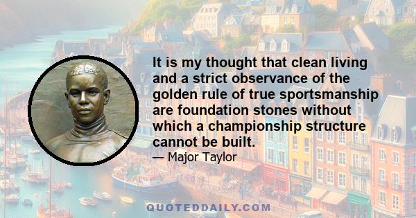 It is my thought that clean living and a strict observance of the golden rule of true sportsmanship are foundation stones without which a championship structure cannot be built.