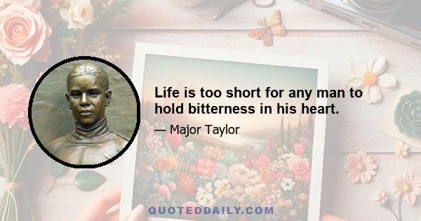 Life is too short for any man to hold bitterness in his heart.