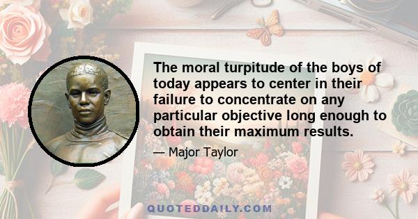 The moral turpitude of the boys of today appears to center in their failure to concentrate on any particular objective long enough to obtain their maximum results.