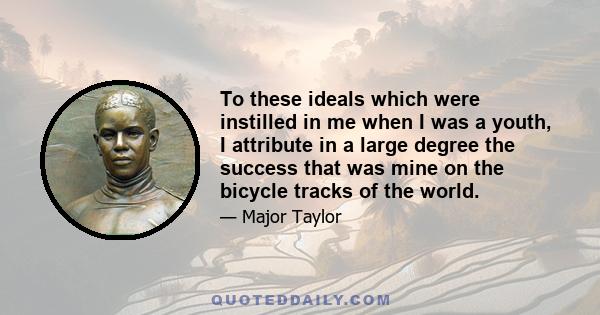 To these ideals which were instilled in me when I was a youth, I attribute in a large degree the success that was mine on the bicycle tracks of the world.