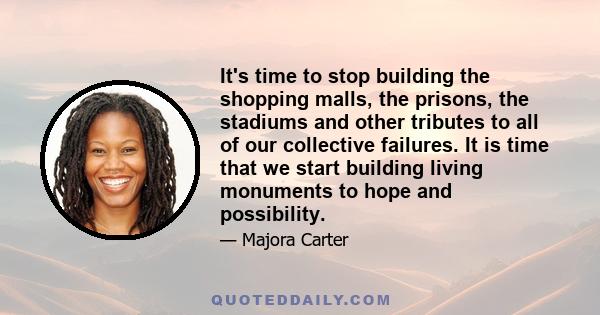 It's time to stop building the shopping malls, the prisons, the stadiums and other tributes to all of our collective failures. It is time that we start building living monuments to hope and possibility.