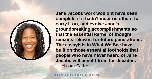 Jane Jacobs work wouldnt have been complete if it hadn't inspired others to carry it on, and evolve Jane's groundbreaking accomplishments so that the essential kernel of thought remains relevant for future generations.