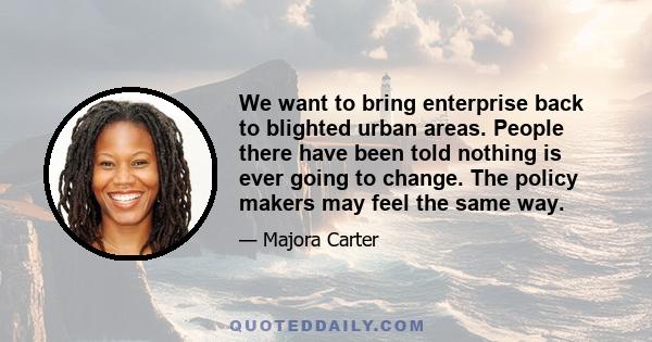 We want to bring enterprise back to blighted urban areas. People there have been told nothing is ever going to change. The policy makers may feel the same way.