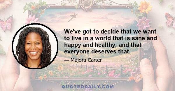 We've got to decide that we want to live in a world that is sane and happy and healthy, and that everyone deserves that.