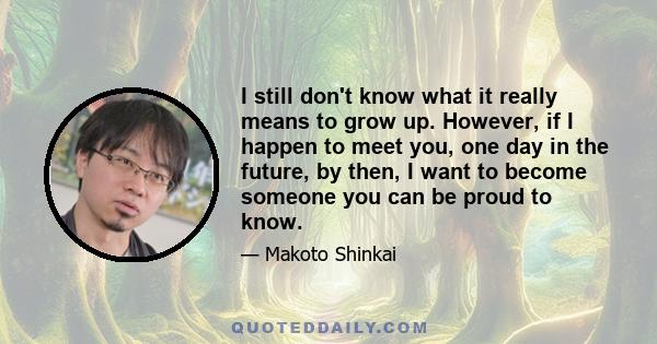 I still don't know what it really means to grow up. However, if I happen to meet you, one day in the future, by then, I want to become someone you can be proud to know.