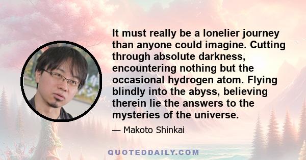 It must really be a lonelier journey than anyone could imagine. Cutting through absolute darkness, encountering nothing but the occasional hydrogen atom. Flying blindly into the abyss, believing therein lie the answers