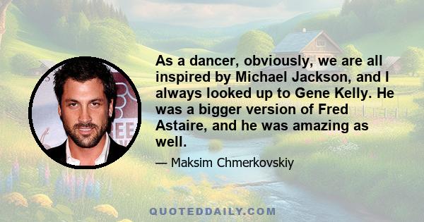 As a dancer, obviously, we are all inspired by Michael Jackson, and I always looked up to Gene Kelly. He was a bigger version of Fred Astaire, and he was amazing as well.