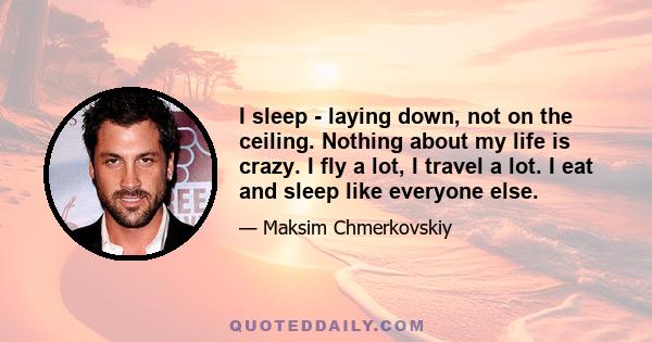 I sleep - laying down, not on the ceiling. Nothing about my life is crazy. I fly a lot, I travel a lot. I eat and sleep like everyone else.