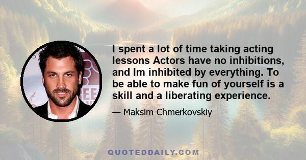 I spent a lot of time taking acting lessons Actors have no inhibitions, and Im inhibited by everything. To be able to make fun of yourself is a skill and a liberating experience.