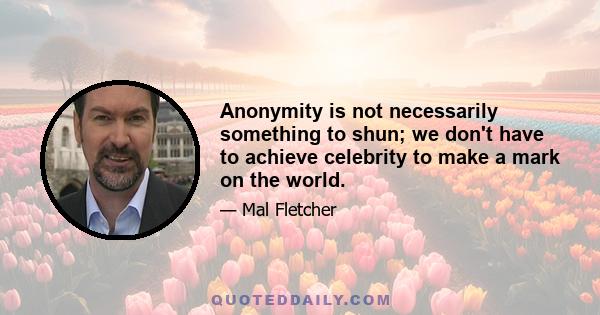 Anonymity is not necessarily something to shun; we don't have to achieve celebrity to make a mark on the world.