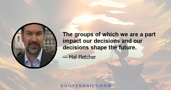 The groups of which we are a part impact our decisions and our decisions shape the future.