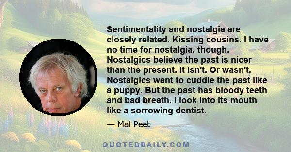 Sentimentality and nostalgia are closely related. Kissing cousins. I have no time for nostalgia, though. Nostalgics believe the past is nicer than the present. It isn't. Or wasn't. Nostalgics want to cuddle the past