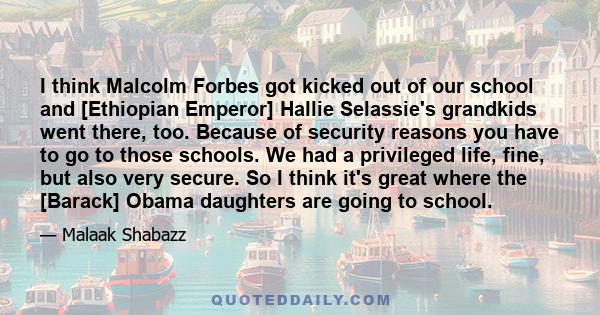 I think Malcolm Forbes got kicked out of our school and [Ethiopian Emperor] Hallie Selassie's grandkids went there, too. Because of security reasons you have to go to those schools. We had a privileged life, fine, but