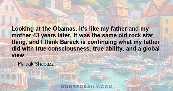 Looking at the Obamas, it's like my father and my mother 43 years later. It was the same old rock star thing, and I think Barack is continuing what my father did with true consciousness, true ability, and a global view.