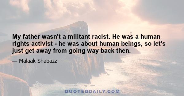 My father wasn't a militant racist. He was a human rights activist - he was about human beings, so let's just get away from going way back then.