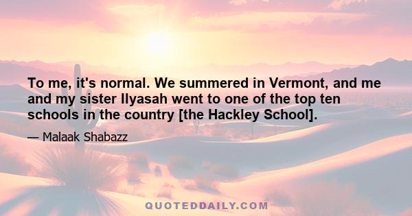 To me, it's normal. We summered in Vermont, and me and my sister Ilyasah went to one of the top ten schools in the country [the Hackley School].