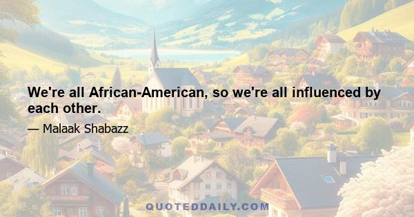 We're all African-American, so we're all influenced by each other.