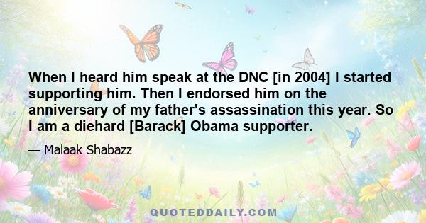 When I heard him speak at the DNC [in 2004] I started supporting him. Then I endorsed him on the anniversary of my father's assassination this year. So I am a diehard [Barack] Obama supporter.