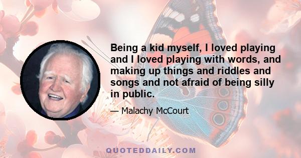 Being a kid myself, I loved playing and I loved playing with words, and making up things and riddles and songs and not afraid of being silly in public.