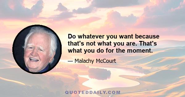 Do whatever you want because that's not what you are. That's what you do for the moment.