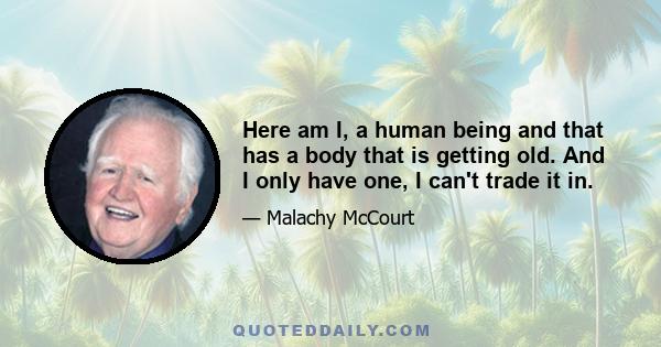 Here am I, a human being and that has a body that is getting old. And I only have one, I can't trade it in.