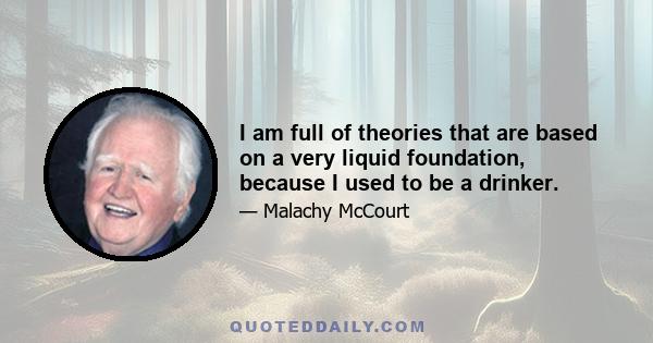 I am full of theories that are based on a very liquid foundation, because I used to be a drinker.