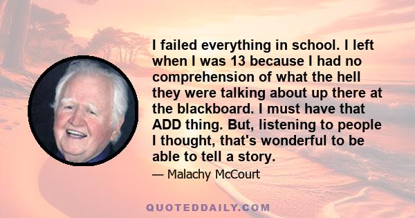 I failed everything in school. I left when I was 13 because I had no comprehension of what the hell they were talking about up there at the blackboard. I must have that ADD thing. But, listening to people I thought,