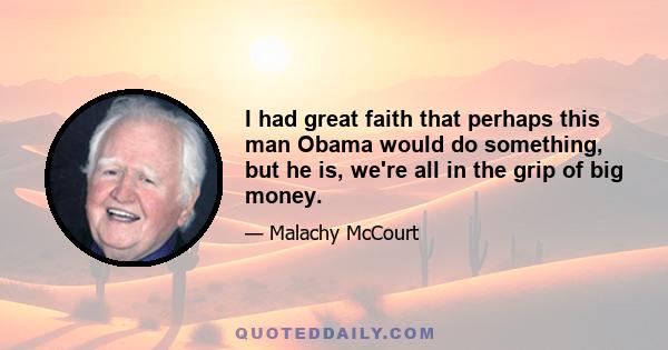 I had great faith that perhaps this man Obama would do something, but he is, we're all in the grip of big money.