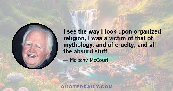 I see the way I look upon organized religion, I was a victim of that of mythology, and of cruelty, and all the absurd stuff.