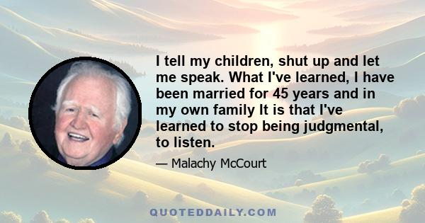 I tell my children, shut up and let me speak. What I've learned, I have been married for 45 years and in my own family It is that I've learned to stop being judgmental, to listen.