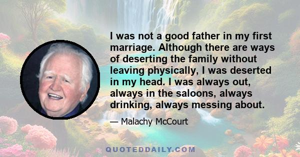 I was not a good father in my first marriage. Although there are ways of deserting the family without leaving physically, I was deserted in my head. I was always out, always in the saloons, always drinking, always