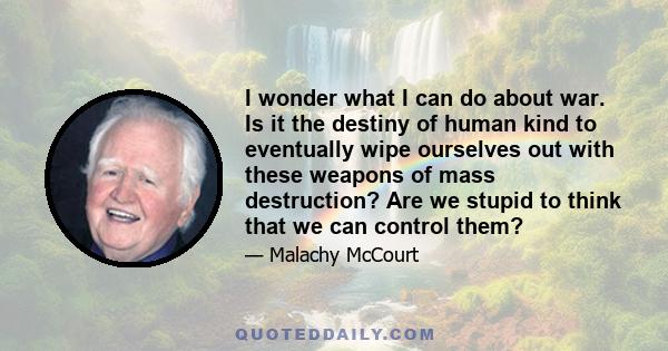 I wonder what I can do about war. Is it the destiny of human kind to eventually wipe ourselves out with these weapons of mass destruction? Are we stupid to think that we can control them?