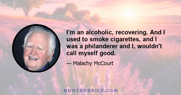 I'm an alcoholic, recovering. And I used to smoke cigarettes, and I was a philanderer and I, wouldn't call myself good.