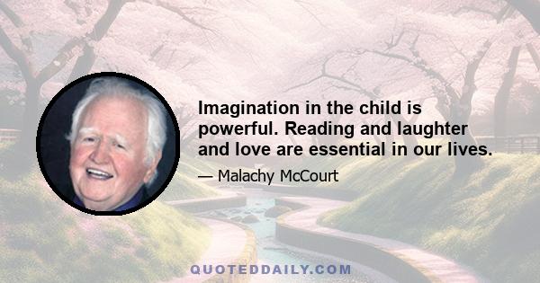 Imagination in the child is powerful. Reading and laughter and love are essential in our lives.