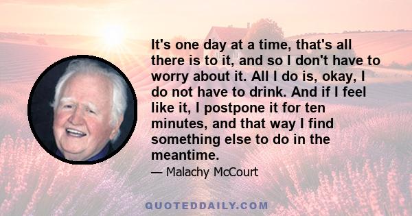 It's one day at a time, that's all there is to it, and so I don't have to worry about it. All I do is, okay, I do not have to drink. And if I feel like it, I postpone it for ten minutes, and that way I find something