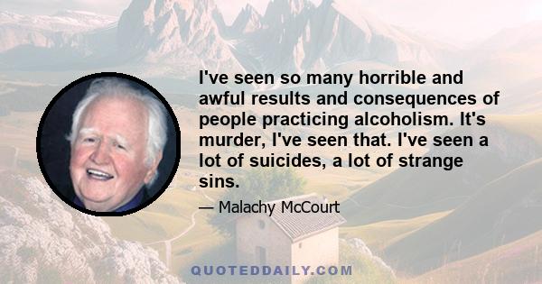 I've seen so many horrible and awful results and consequences of people practicing alcoholism. It's murder, I've seen that. I've seen a lot of suicides, a lot of strange sins.