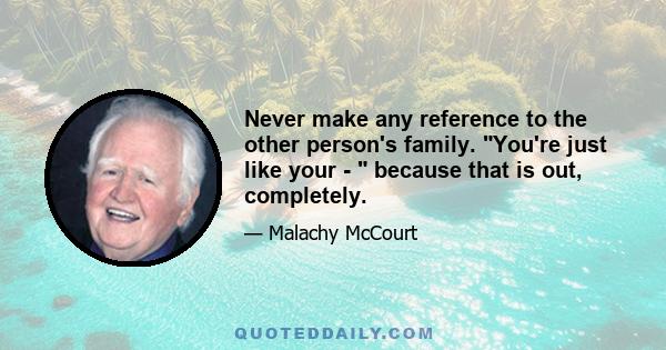 Never make any reference to the other person's family. You're just like your -  because that is out, completely.