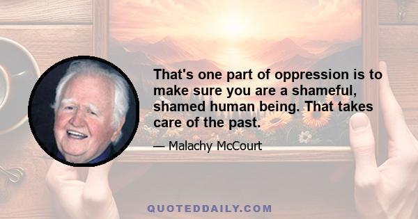 That's one part of oppression is to make sure you are a shameful, shamed human being. That takes care of the past.