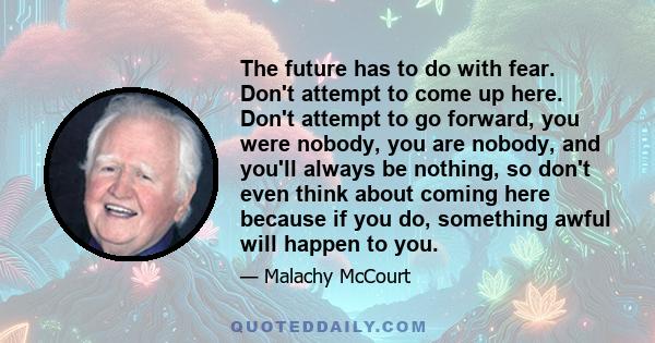 The future has to do with fear. Don't attempt to come up here. Don't attempt to go forward, you were nobody, you are nobody, and you'll always be nothing, so don't even think about coming here because if you do,